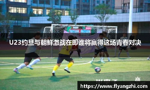 U23约旦与朝鲜激战在即谁将赢得这场青春对决