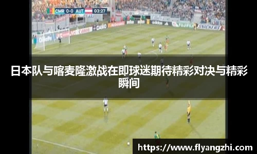 日本队与喀麦隆激战在即球迷期待精彩对决与精彩瞬间
